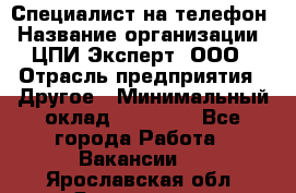 Специалист на телефон › Название организации ­ ЦПИ Эксперт, ООО › Отрасль предприятия ­ Другое › Минимальный оклад ­ 14 000 - Все города Работа » Вакансии   . Ярославская обл.,Ярославль г.